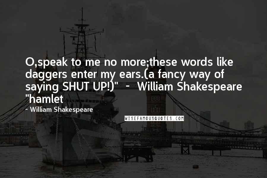 William Shakespeare Quotes: O,speak to me no more;these words like daggers enter my ears.(a fancy way of saying SHUT UP!)"  -  William Shakespeare "hamlet