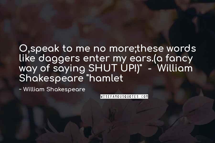 William Shakespeare Quotes: O,speak to me no more;these words like daggers enter my ears.(a fancy way of saying SHUT UP!)"  -  William Shakespeare "hamlet