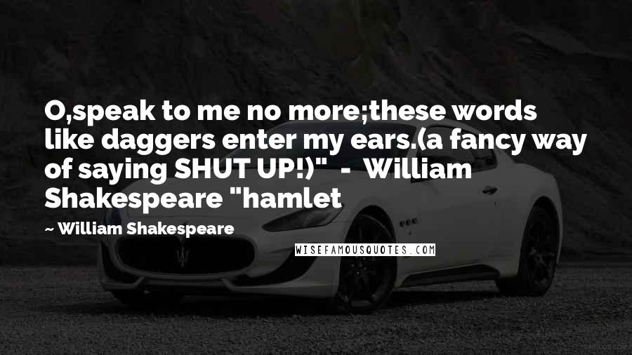 William Shakespeare Quotes: O,speak to me no more;these words like daggers enter my ears.(a fancy way of saying SHUT UP!)"  -  William Shakespeare "hamlet