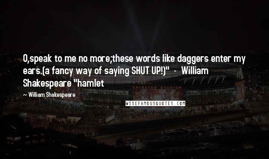 William Shakespeare Quotes: O,speak to me no more;these words like daggers enter my ears.(a fancy way of saying SHUT UP!)"  -  William Shakespeare "hamlet