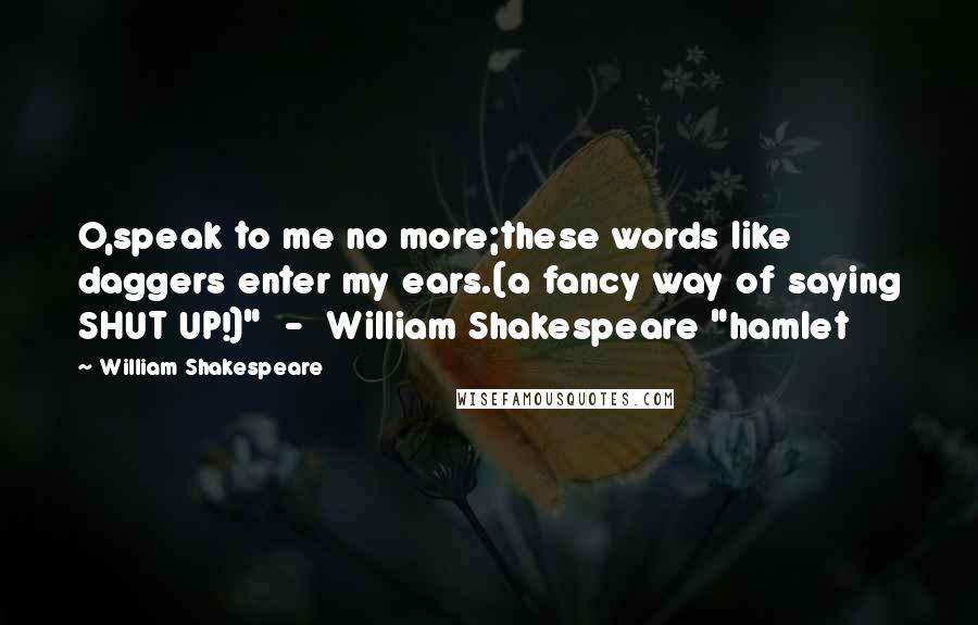 William Shakespeare Quotes: O,speak to me no more;these words like daggers enter my ears.(a fancy way of saying SHUT UP!)"  -  William Shakespeare "hamlet