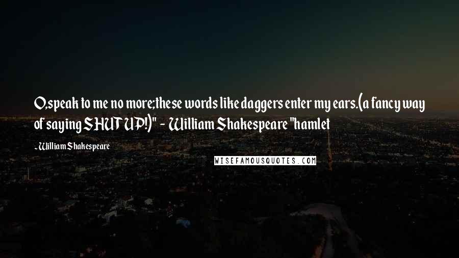 William Shakespeare Quotes: O,speak to me no more;these words like daggers enter my ears.(a fancy way of saying SHUT UP!)"  -  William Shakespeare "hamlet