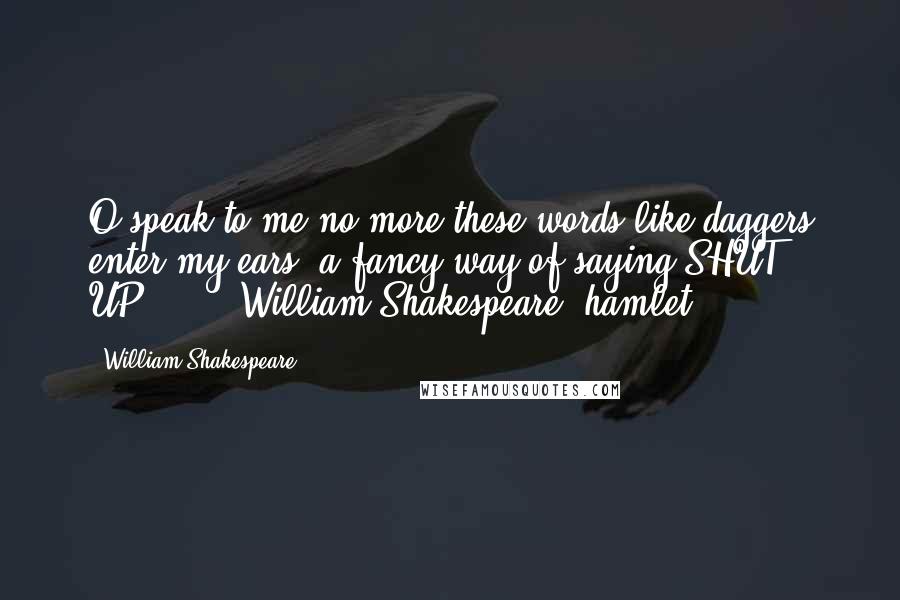 William Shakespeare Quotes: O,speak to me no more;these words like daggers enter my ears.(a fancy way of saying SHUT UP!)"  -  William Shakespeare "hamlet
