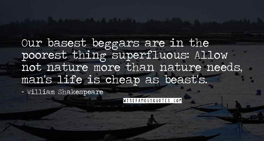 William Shakespeare Quotes: Our basest beggars are in the poorest thing superfluous: Allow not nature more than nature needs, man's life is cheap as beast's.