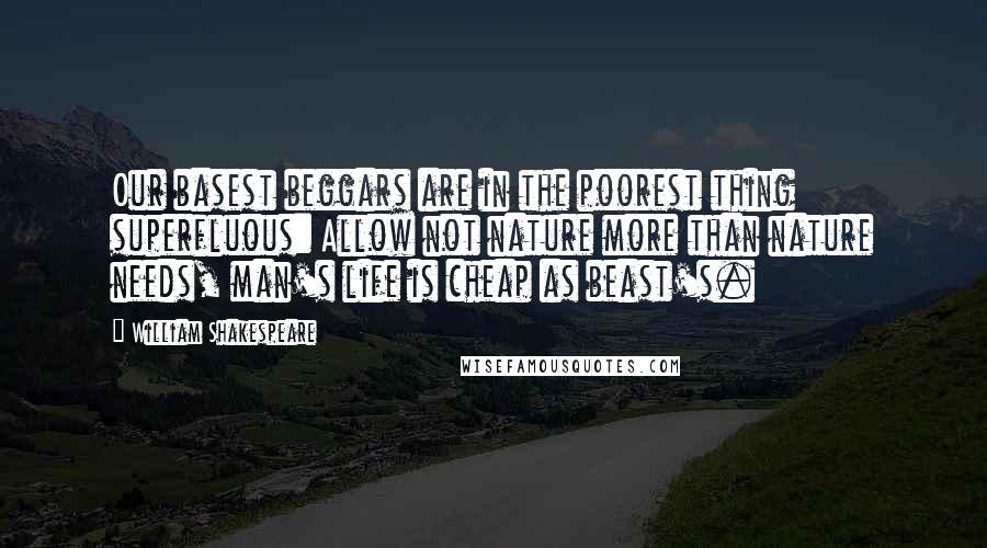 William Shakespeare Quotes: Our basest beggars are in the poorest thing superfluous: Allow not nature more than nature needs, man's life is cheap as beast's.