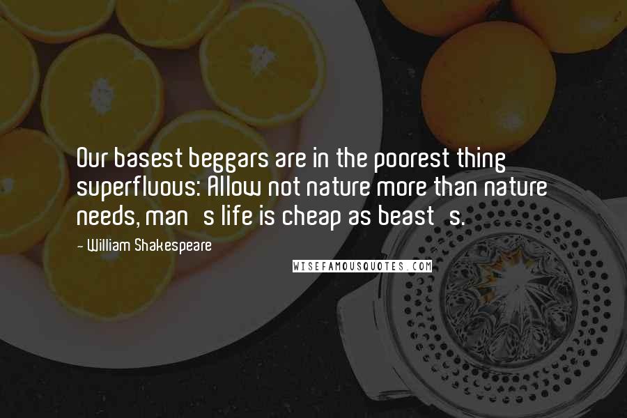 William Shakespeare Quotes: Our basest beggars are in the poorest thing superfluous: Allow not nature more than nature needs, man's life is cheap as beast's.