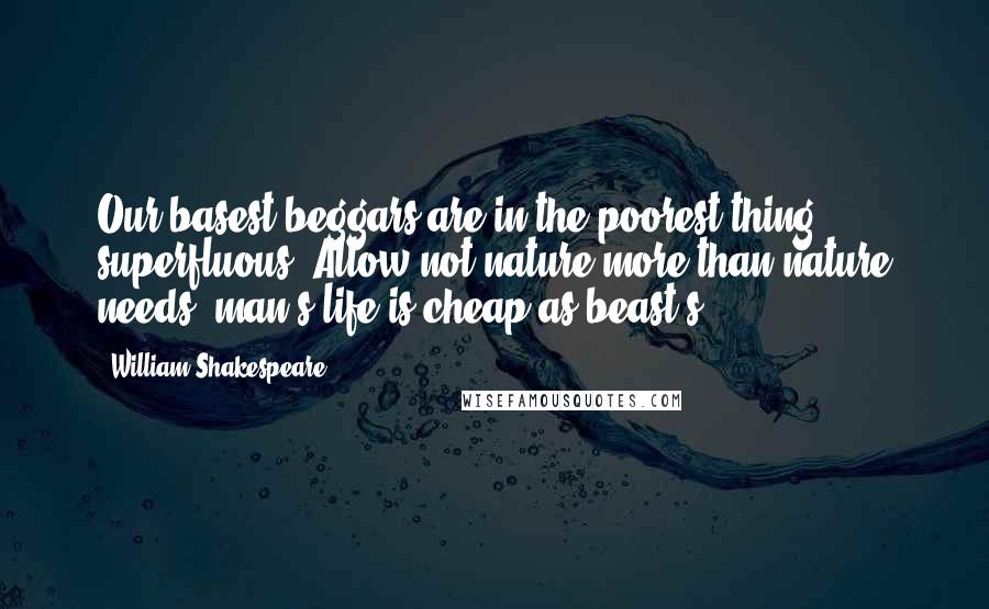 William Shakespeare Quotes: Our basest beggars are in the poorest thing superfluous: Allow not nature more than nature needs, man's life is cheap as beast's.