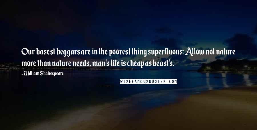 William Shakespeare Quotes: Our basest beggars are in the poorest thing superfluous: Allow not nature more than nature needs, man's life is cheap as beast's.