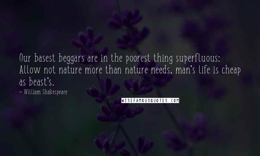 William Shakespeare Quotes: Our basest beggars are in the poorest thing superfluous: Allow not nature more than nature needs, man's life is cheap as beast's.