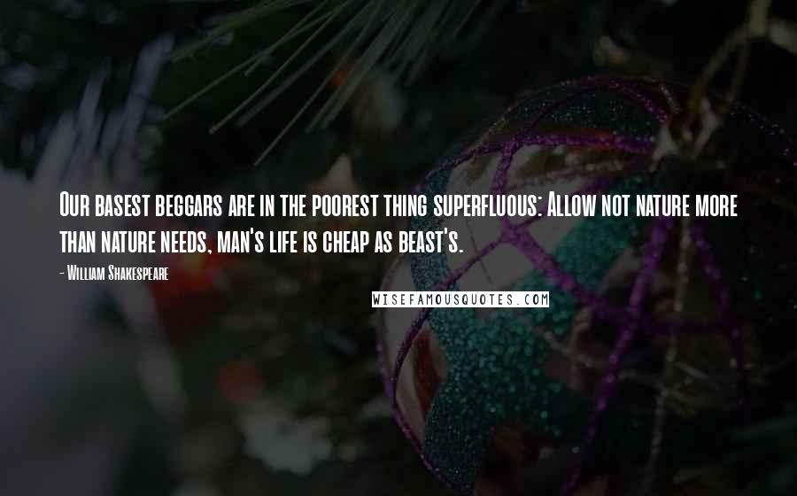 William Shakespeare Quotes: Our basest beggars are in the poorest thing superfluous: Allow not nature more than nature needs, man's life is cheap as beast's.