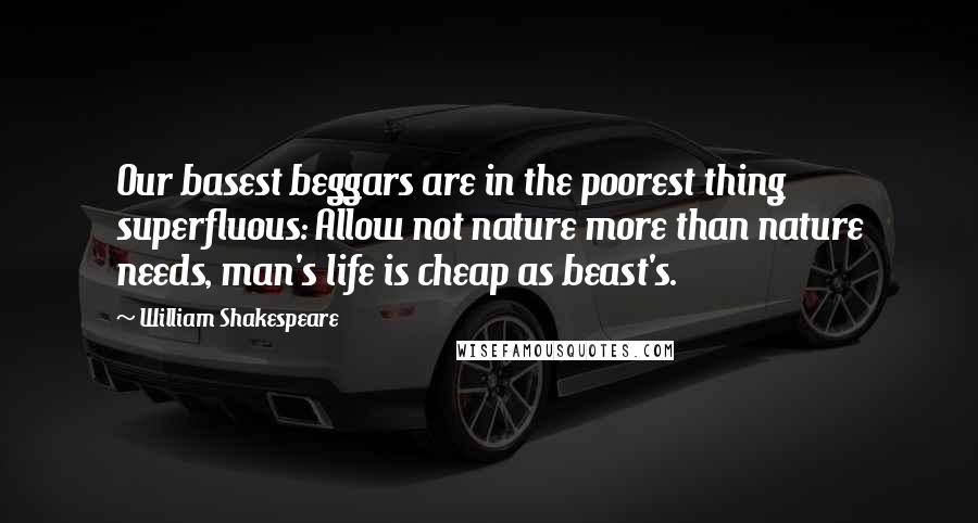 William Shakespeare Quotes: Our basest beggars are in the poorest thing superfluous: Allow not nature more than nature needs, man's life is cheap as beast's.