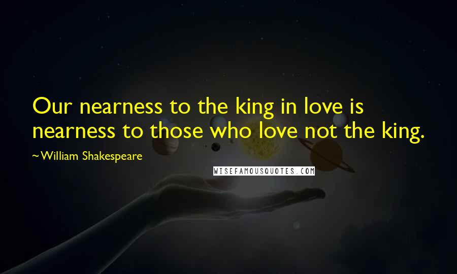 William Shakespeare Quotes: Our nearness to the king in love is nearness to those who love not the king.