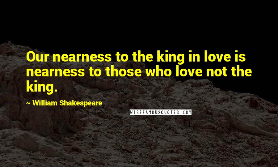 William Shakespeare Quotes: Our nearness to the king in love is nearness to those who love not the king.