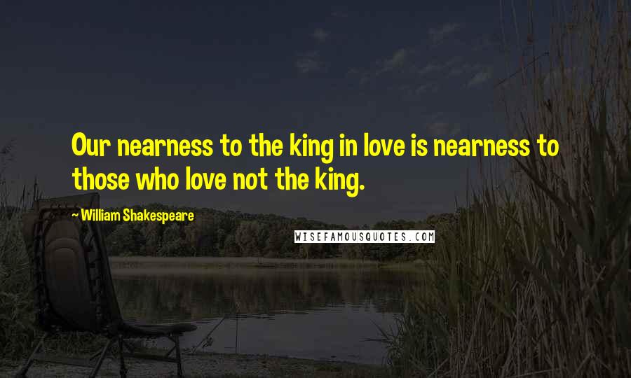 William Shakespeare Quotes: Our nearness to the king in love is nearness to those who love not the king.