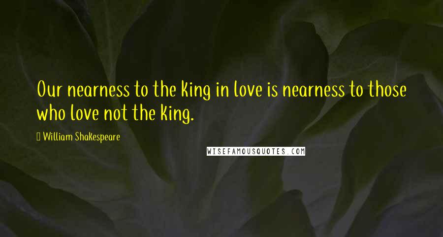 William Shakespeare Quotes: Our nearness to the king in love is nearness to those who love not the king.