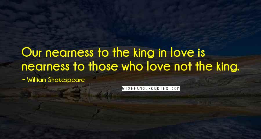 William Shakespeare Quotes: Our nearness to the king in love is nearness to those who love not the king.