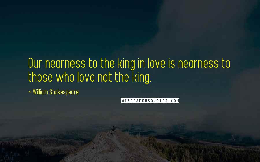 William Shakespeare Quotes: Our nearness to the king in love is nearness to those who love not the king.