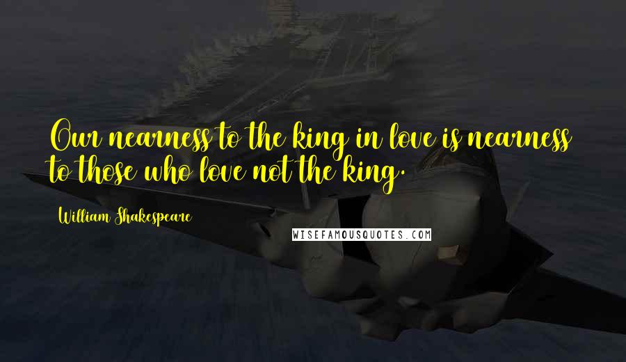 William Shakespeare Quotes: Our nearness to the king in love is nearness to those who love not the king.