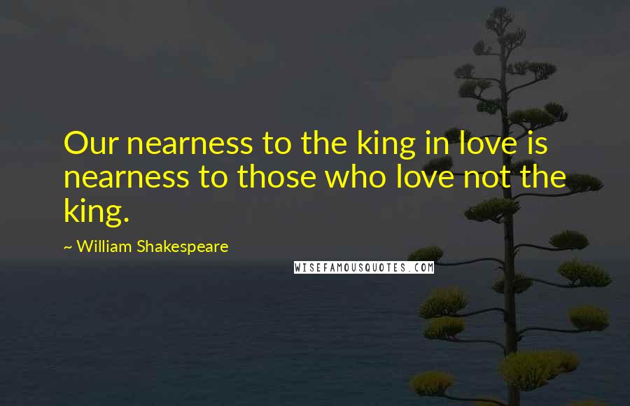 William Shakespeare Quotes: Our nearness to the king in love is nearness to those who love not the king.