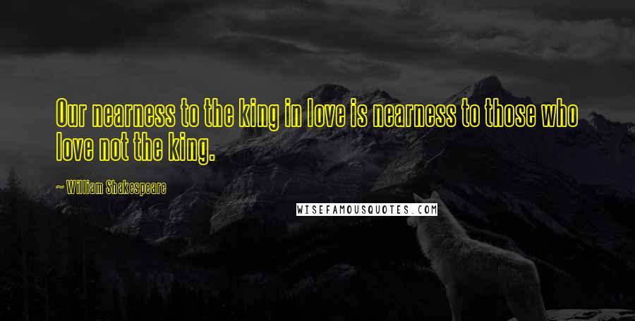 William Shakespeare Quotes: Our nearness to the king in love is nearness to those who love not the king.