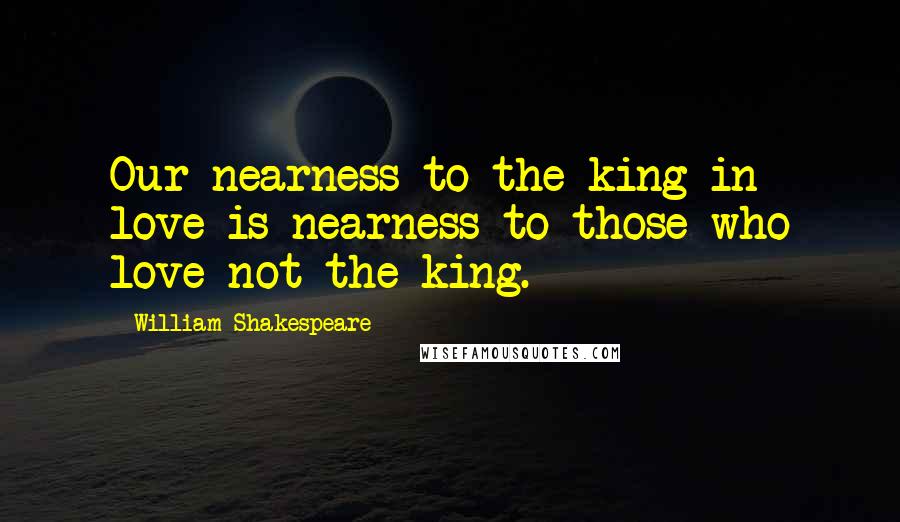 William Shakespeare Quotes: Our nearness to the king in love is nearness to those who love not the king.