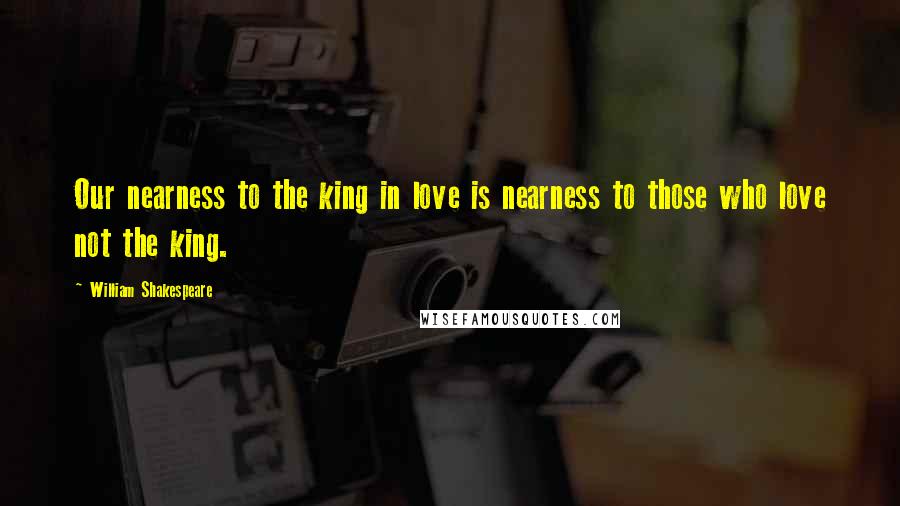 William Shakespeare Quotes: Our nearness to the king in love is nearness to those who love not the king.