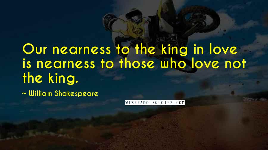 William Shakespeare Quotes: Our nearness to the king in love is nearness to those who love not the king.