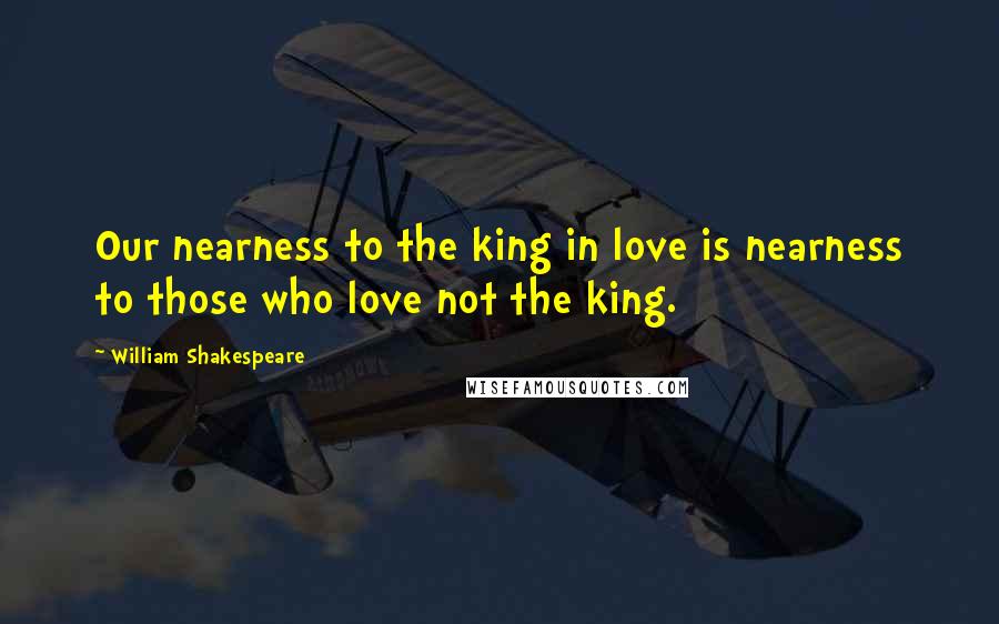 William Shakespeare Quotes: Our nearness to the king in love is nearness to those who love not the king.