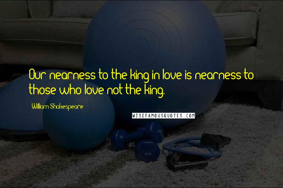 William Shakespeare Quotes: Our nearness to the king in love is nearness to those who love not the king.