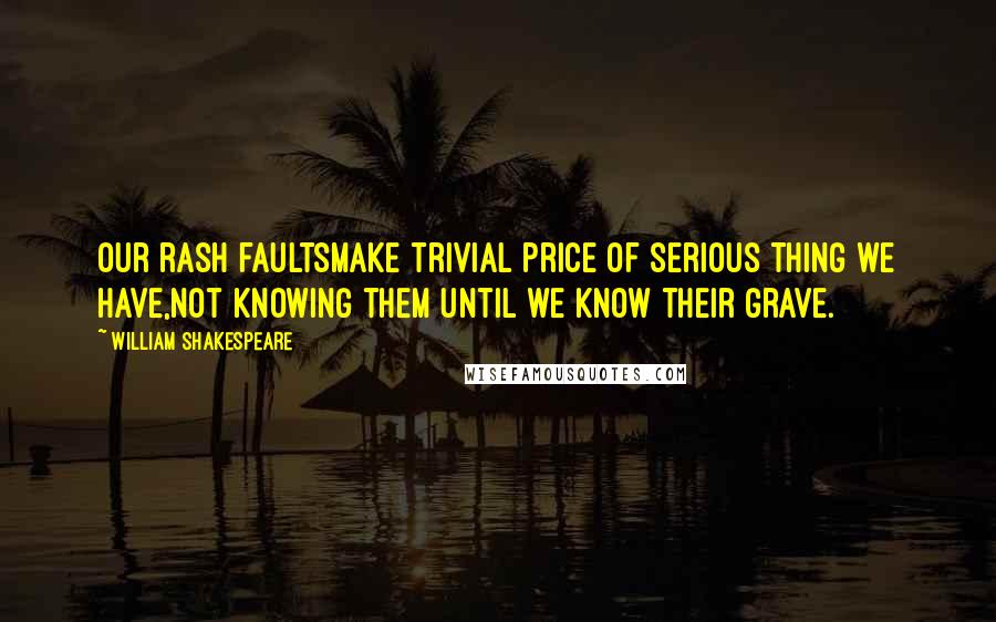 William Shakespeare Quotes: Our rash faultsMake trivial price of serious thing we have,Not knowing them until we know their grave.