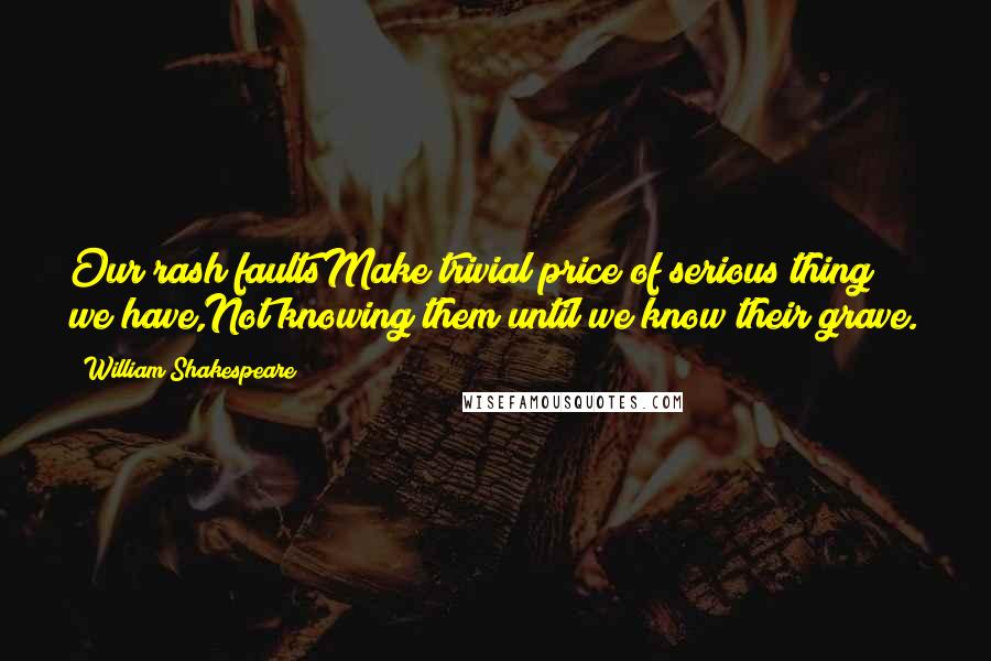 William Shakespeare Quotes: Our rash faultsMake trivial price of serious thing we have,Not knowing them until we know their grave.