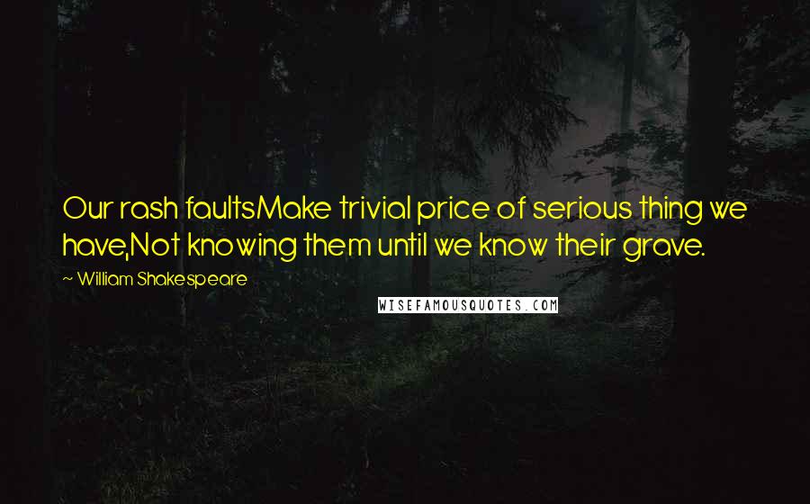 William Shakespeare Quotes: Our rash faultsMake trivial price of serious thing we have,Not knowing them until we know their grave.