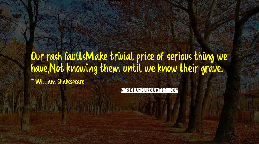 William Shakespeare Quotes: Our rash faultsMake trivial price of serious thing we have,Not knowing them until we know their grave.