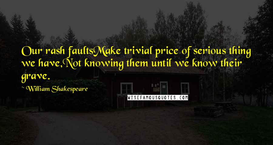 William Shakespeare Quotes: Our rash faultsMake trivial price of serious thing we have,Not knowing them until we know their grave.