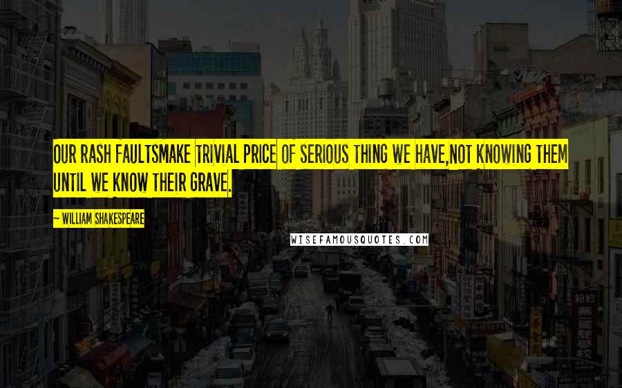 William Shakespeare Quotes: Our rash faultsMake trivial price of serious thing we have,Not knowing them until we know their grave.