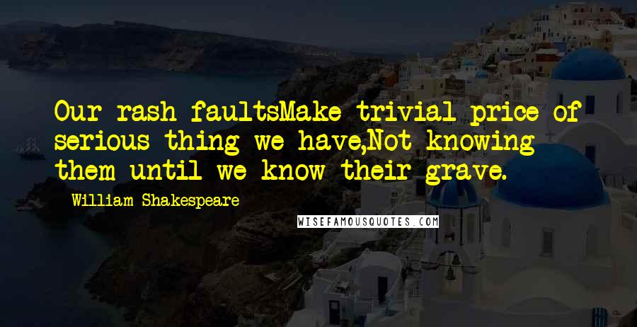 William Shakespeare Quotes: Our rash faultsMake trivial price of serious thing we have,Not knowing them until we know their grave.