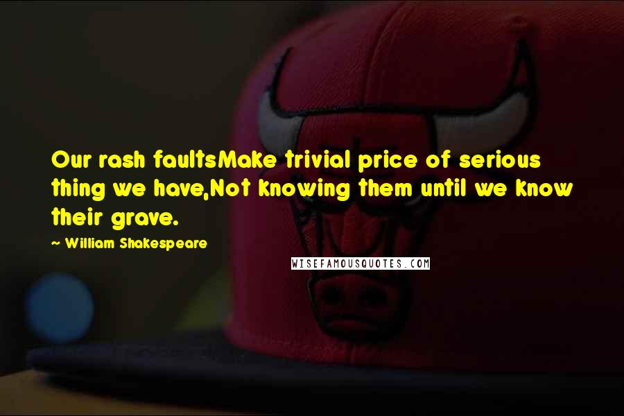William Shakespeare Quotes: Our rash faultsMake trivial price of serious thing we have,Not knowing them until we know their grave.