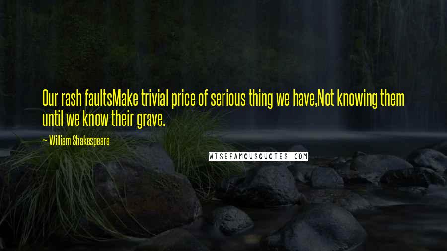 William Shakespeare Quotes: Our rash faultsMake trivial price of serious thing we have,Not knowing them until we know their grave.