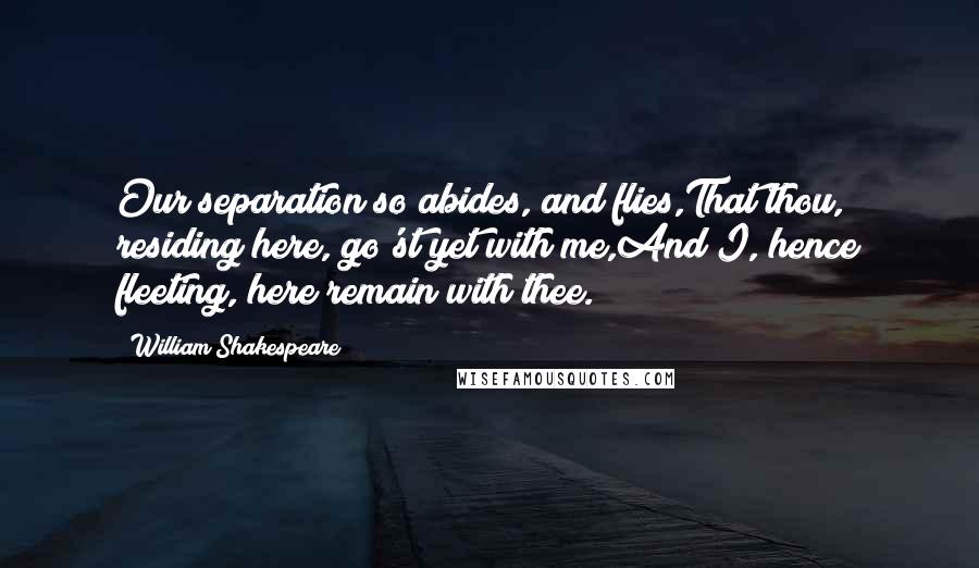 William Shakespeare Quotes: Our separation so abides, and flies,That thou, residing here, go'st yet with me,And I, hence fleeting, here remain with thee.