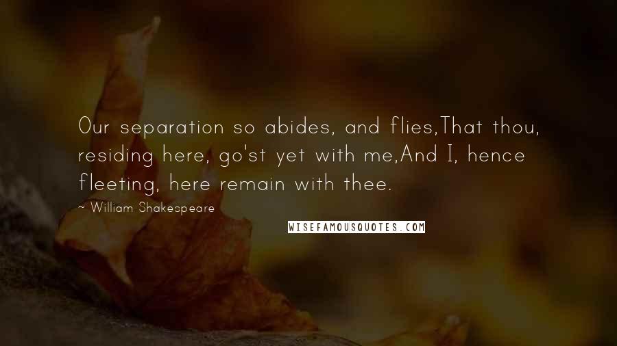 William Shakespeare Quotes: Our separation so abides, and flies,That thou, residing here, go'st yet with me,And I, hence fleeting, here remain with thee.