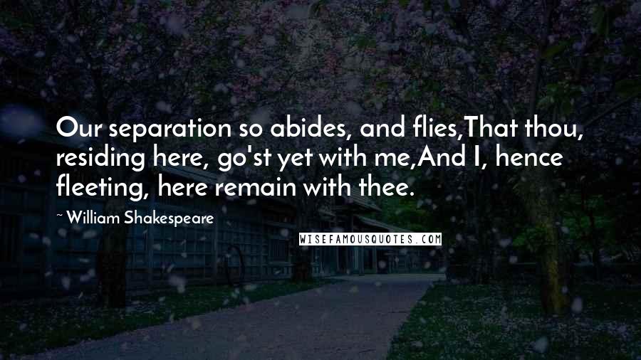 William Shakespeare Quotes: Our separation so abides, and flies,That thou, residing here, go'st yet with me,And I, hence fleeting, here remain with thee.