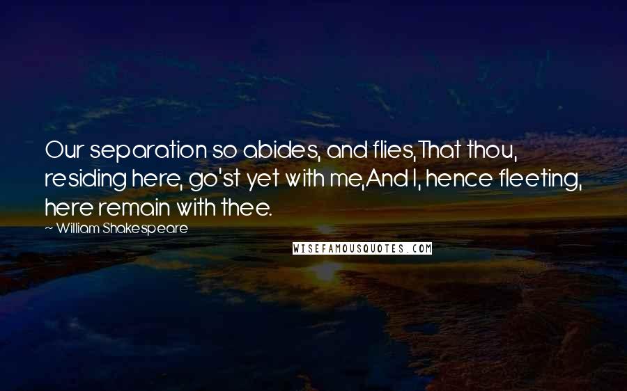 William Shakespeare Quotes: Our separation so abides, and flies,That thou, residing here, go'st yet with me,And I, hence fleeting, here remain with thee.