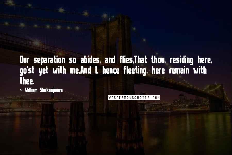 William Shakespeare Quotes: Our separation so abides, and flies,That thou, residing here, go'st yet with me,And I, hence fleeting, here remain with thee.