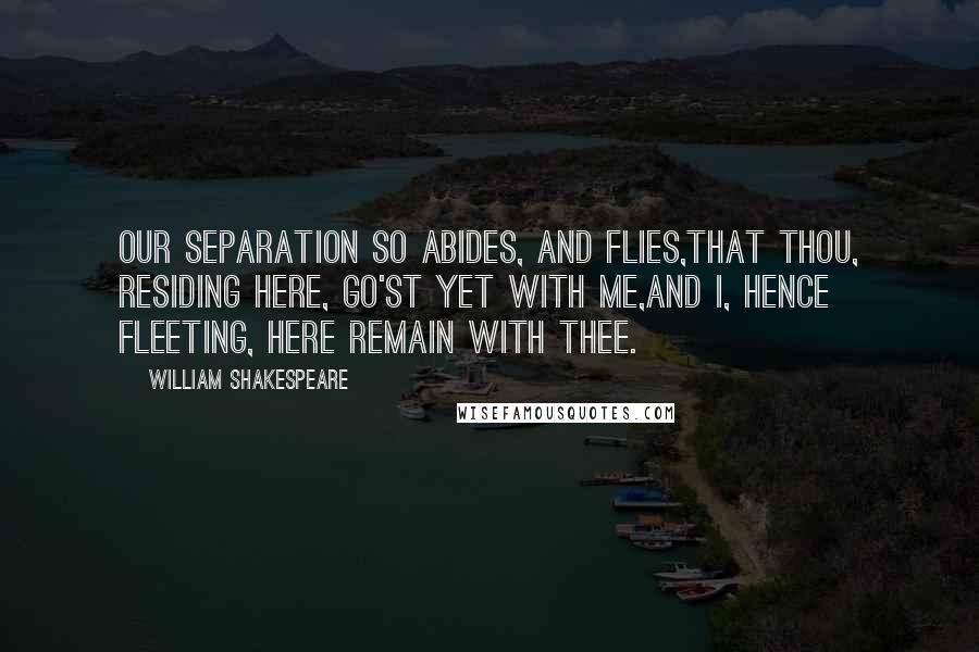 William Shakespeare Quotes: Our separation so abides, and flies,That thou, residing here, go'st yet with me,And I, hence fleeting, here remain with thee.