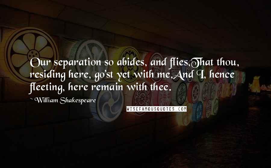 William Shakespeare Quotes: Our separation so abides, and flies,That thou, residing here, go'st yet with me,And I, hence fleeting, here remain with thee.