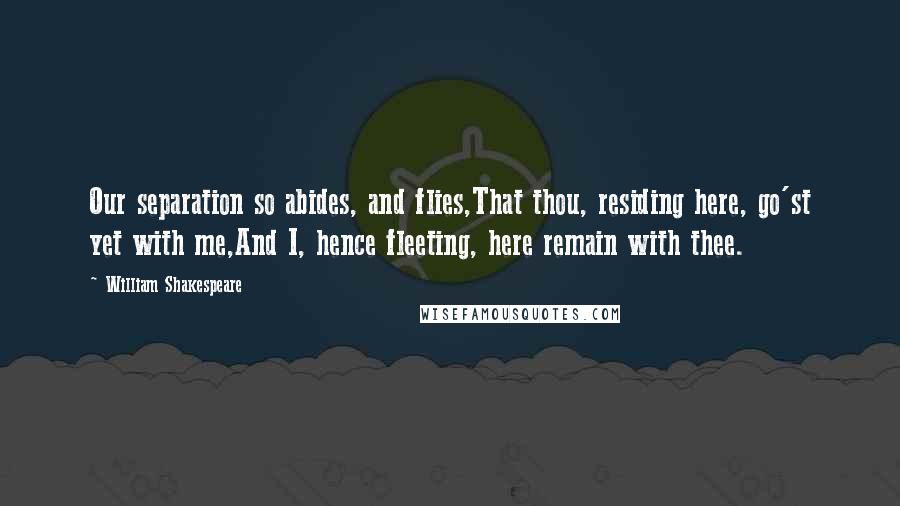 William Shakespeare Quotes: Our separation so abides, and flies,That thou, residing here, go'st yet with me,And I, hence fleeting, here remain with thee.