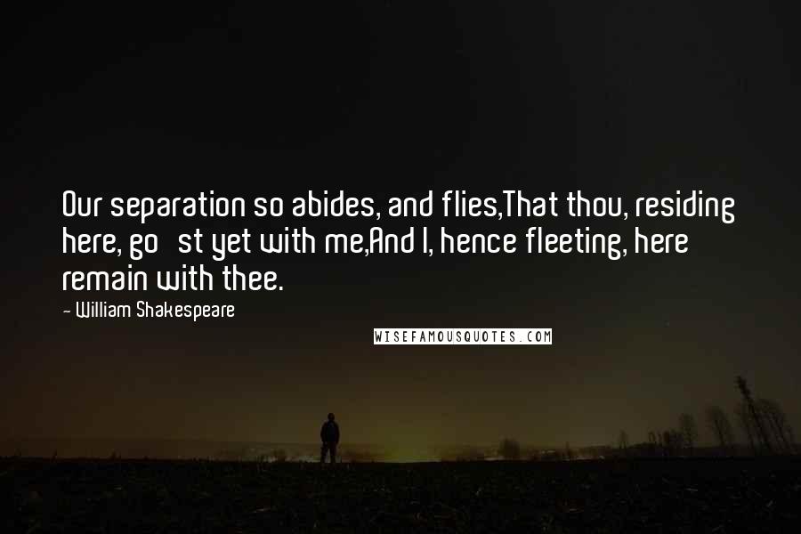 William Shakespeare Quotes: Our separation so abides, and flies,That thou, residing here, go'st yet with me,And I, hence fleeting, here remain with thee.