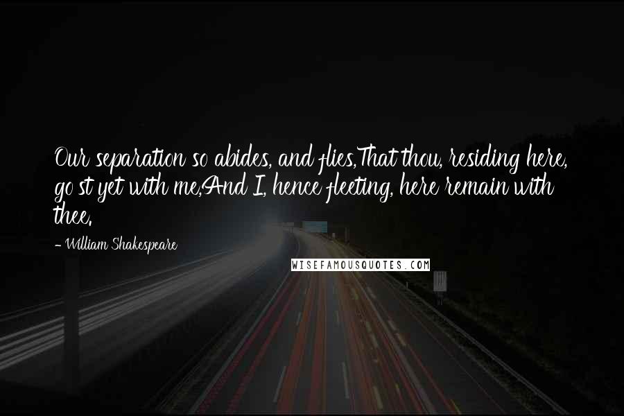 William Shakespeare Quotes: Our separation so abides, and flies,That thou, residing here, go'st yet with me,And I, hence fleeting, here remain with thee.