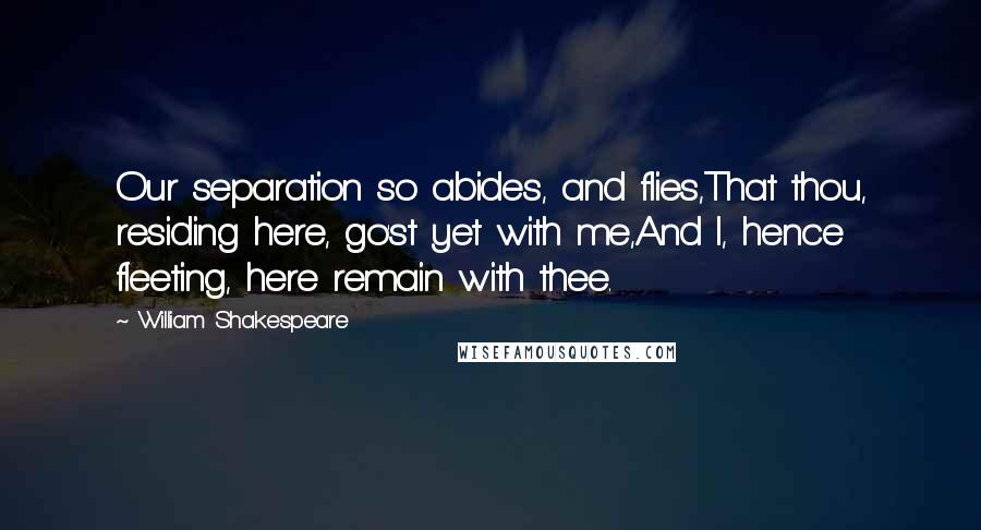 William Shakespeare Quotes: Our separation so abides, and flies,That thou, residing here, go'st yet with me,And I, hence fleeting, here remain with thee.