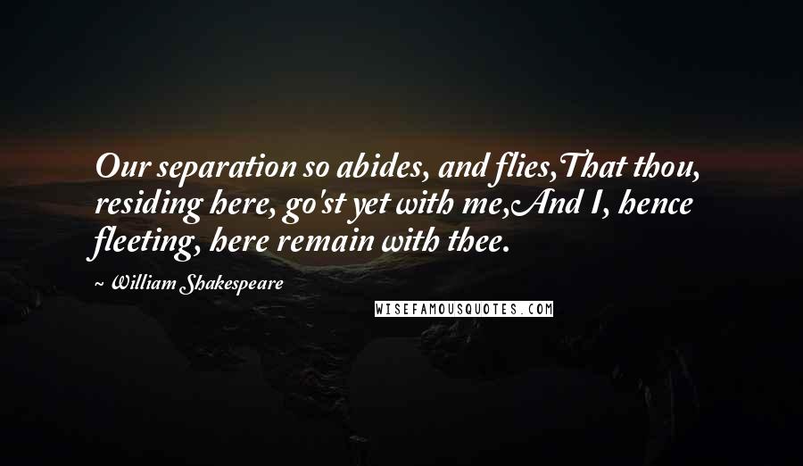 William Shakespeare Quotes: Our separation so abides, and flies,That thou, residing here, go'st yet with me,And I, hence fleeting, here remain with thee.